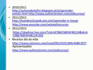 • 2010/2011
http://aulasnabatalha.blogspot.pt/p/aprendercomtic.html http://www.authorstream.com/aebcursos/
• 2011/2012
http://leandrosilvaaeb.wix.com/aprender-e-inovar
http://www.youtube.com/aebatalhacursos
• 2012/2013
https://skydrive.live.com/?cid=6C9B6768FAF4B124&id=6
C9B6768FAF4B124!202
• Receitas dia da mãe
http://www.calameo.com/read/001253519bfc458fc3f27
Apresentações
http://www.authorstream.com/aebcursos/

 