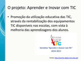 O projeto: Aprender e Inovar com TIC
• Promoção da utilização educativa das TIC,
através da rentabilização dos equipamentos
TIC disponíveis nas escolas, com vista à
melhoria das aprendizagens dos alunos.

Fonte: http://comtic.dgidc.min-edu.pt/

 