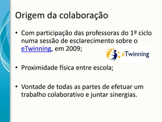 Origem da colaboração
• Com participação das professoras do 1º ciclo
numa sessão de esclarecimento sobre o
eTwinning, em 2009;
• Proximidade física entre escola;
• Vontade de todas as partes de efetuar um
trabalho colaborativo e juntar sinergias.

 
