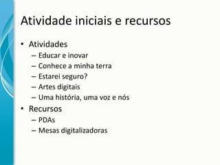 Atividade iniciais e recursos
• Atividades
–
–
–
–
–

Educar e inovar
Conhece a minha terra
Estarei seguro?
Artes digitais
Uma história, uma voz e nós

• Recursos
– PDAs
– Mesas digitalizadoras

 