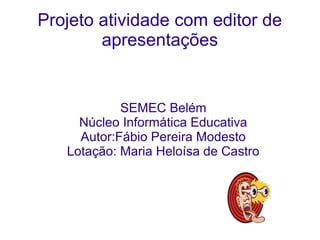 Projeto atividade com editor de
        apresentações


            SEMEC Belém
     Núcleo Informática Educativa
     Autor:Fábio Pereira Modesto
   Lotação: Maria Heloísa de Castro
 