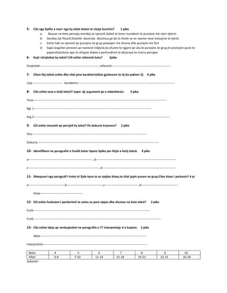 5- Cila nga fjalite e marr nga ky tekst duhet te citoje burimin? 1 pike
a- Bazuar ne kete pervoje,mendoj se njerezit duhet te kene mundesin te punojne me njeri-tjetrin.
b- Seneka,nje filozof,thoshte docendo discimus,qe do te thote se ne nxeme nese mesojme te tjeret.
c- Eshte fakt se njerezit qe punojne ne grup perpiqen me shume dhe punojne me fort
d- Sapo largohet presioni qe nxenesit ndjejne,ka shume te ngjare qe ata te punojne ne grup,te pranojne pune te
papershtatshme apo te shtyjne afatet e perfundimit te detyrave te marra persiper.
6- Kujt i drejtohet ky tekst? Cili eshte referenti ketu? 2pike
Drejtohet---------------------------------------------------------, referenti----------------------------------------------------------
7- Cfare lloj teksti eshte dhe cilat jane karakteristikat gjuhesore te tij (te pakten 3). 4 pike
Lloji------------------------------ Karakteris------------------------------------,---------------------------------,------------------------
8- Cila eshte teza e ketij teksti? Jepni dy argument qe e mbeshtesin. 3 pike
Teza-----------------------------------------------------------------------------------------------------------------------------------
Agr 1-------------------------------------------------------------------------------------------------------------------
Arg 2-------------------------------------------------------------------------------------------------------------------------------------
9- Cili eshte mesazhi qe percjell ky tekst? Po dukuria kryesore? 2 pike
Sms----------------------------------------------------------------------------------------------------------------
Dukuria-----------------------------------------------------------------------------------------------------------------------
10- Identifikoni ne paragrafin e fundit kater tipare tipike per llojin e ketij teksti. 4 pike
a---------------------------------------------------------------, b------------------------------------------------------------------------------
c---------------------------------------------------------------------, d------------------------------------------------------------------------
11- Shkepusni nga paragrafi I trete tri fjale kyce te se njejtes klase,te cilat japin punen ne grup.Ciles klase I perkasin? 4 pi
a-----------------------------------,b-----------------------------------,c---------------------------------,d------------------------------------
klasa------------------------------------------
12- Cili eshte funksioni I perdorimit te vetes se pare njejes dhe shumes ne kete tekst? 2 pike
Funk------------------------------------------------------------------------------------------------------------------
Funk-----------------------------------------------------------------------------------------------------------------------------
13- Cila eshte ideja qe nenkuptohet ne paragrafin e 7? Interpretoje si e kupton. 2 pike
ideja--------------------------------------------------------------------------------------------------------
Interpretimi------------------------------------------------------------------------------------------------------
Nota 4 5 6 7 8 9 10
Piket 0-6 7-10 11-14 15-18 19-22 23-25 26-28
Suksese!
 