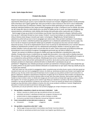 Lenda : Gjuhe shqipe dhe letersi Testi 5
Prinderit dhe shkolla
Shpesh mesuesit fajesohen nga nxenesit kur nuk kane rezultate te larte,per mungesen e pjesemarrjes ne
veprimtarite shkencore,per punen e tyre te dobet dhe menyren sesi mesojne. Megjithate,kohet e fundit,vemendja
eshte zhvendosur per ta gjetur gjetke fajin. Keta jane prinderit e atyre nxnesve,te cilet marrin nota te dobtandhe
sillen keq ne klase aspo ne ambientet e shkolles. Ideja mund te duket qesharake,por shume qytete ,anembane
vendit,po ndertojne politika,te cilat i bejne prinderit pergjegjes per arritjet e femijeve te tyre ne shkolle. Kjo eshte
nje ide e keqe dhe rajoni ku eshte shkolla jone nuk duhet ta ndjeke ate per tri arsye: ajo largon pergjegjesine nga
nxenesit,demton marredhenien midis shkolles dhe familjes dhe pothuajse eshte e pamundur per t’u zbatuar.
Nuk ka asgje te keqe qe prinderit te kontrollojne nese femijet i kane bere detyrat e shtepise. Gjithashtu,eshte
mire qe ata t’i ndihmojne femijet kur kane nevoje. Prinderit mund te kontrollojne se sa kohe kalojne femijet duke
shikuar televizor,duke derguar mesazhe apo luajtur ne kompjuter. Megjithate,kur femijet kalojne ne
adoleshence,eshte koha qe ata te marrin pergjegjesi per vetene etyre. Nese prinderit vazhdojne t’i kontrollojne
detyrat e tyre me idene e ndeshkimit,atehere kjo padyshim do t’u shkaktonte adoleshenteve shume vuajtje. Ata
kurre nuk do te mesojne te permbushin afatet apo te perballen me pasojat qe vine,nese nuk kane realizuar
detyrimet qe kane. A nuk do te shqetesoheshit shume nese ne vend qe te ndershkoheshit ju kur nuk beni detyrat e
shkolles,te ndeshkoheshin prinderit tuaj? Kur adoleshentet perfundojne shkollen e mesme,nje pjese e tyre
vazhdon shkollen e larte,nje pjese shkon ne pune dhe disa ne ushtri. Eshte e pamundur qe profesoret,shefat apo
komandantet e tyre te pranojne mungesen e pergjegjesive personale apo nje etike te dobet pune.
Suksesi i nje nxenesi ne shkolle,ne nje pjese te madhe,varet nga marredheniet e shendetshme midis tij dhe
shkolles. Prandaj eshte shume e renderishme nje respekt dhe komunikim i mire midis stafit te shkolles,nxenesve
dhe prinderve. Per kete qellim,shkolla gjithnje e ka nxitur perfshirjen e prinderve. Virtualisht,gjithkush e kupton se
sa e rendesishme eshte perfshirja e prinderve. Shkollat,qee kane arritur rezultate te larta ne provimet
kombetare,kane nxenes dhe prinder jashtezakonisht te pershire. Kjo ka bere qe disa rajone te pyesin:’’Pse te mos u
kerkojme prinderve te shpenzojne vullnetarisht kohe ne shkolle dhe t’i penalizojne ata qe nuk
perfshihen?’’.Megjithate,nese shkollat penalizojne prinderit per deshtimet e femijeve,qofshin keto akademike apo
te sjelljes,atehere te dy palet mund te kthehen lehtesisht ne kundershtare te njeri-tjetrit. Nese kjo ndodh,ata qe do
te vuajne jane nxenesit.
Edhe nese sistemi qe i ben prinderit te pergjegjshem duket i arsyeshem,prap nuk eshtw shume e qarte se cilat jane pasojat qe
ata duhet te kene nese nuk marrin pergjegjesite e duhura. Ka shtete qe i penalizojne prinderit,nese femijet e tyre largohen nga
shkolla pa arsye. Ne disa vende te tjera,nese femijet bejne shume mungesa pa arsye,atehere prinderit mund te akuzohen ne
gjyq per neglizhence. Mungesat e pajustifukuara shoqerohen me gjoba nga me te ndryshmet. Nese prinderit nuk paguajne dhe
mungesat vazhdojne,atehere ata mund te denohen edhe me burg. Keto masa duken ekstreme. Nese prinderit sigurohen qe
femijet te arrijne ne kohen e duhur ne shkolle cdo mengjes,ata nuk mund ta dine se femijet dalin nga dera e pasme e shkolles
dhe largohen. Per me teper,vec gjobave,nuk ka realisht rruge efikase per ndeshkimin e prinderve. Nje shtet ka propozuar
vendosjen e nje note per perfshirjen e prinderve,si nje menyre per t’u marre me nxenesit qe shkojne vone ne shkolle,bejne
mungesa pa arsye dhe kane arritje te dobeta ne mesime. Kjo note me pas vendoset ne deftesen e nxenesit. Megjithate,ky
plan,ashtu si te tjeret,nuk duket se permireson ndonje gje te madhe.
Si perfundim,une nuk jam perkrahes i idese qe i ben prinderit pergjegjes per arritjet e femijeve te tyre ne shkolle.
1- Cila nga fjalite e meposhtme e shpreh me mire tezen e ketij teksti: 1 pike
a- suksese i nxenesve ne shkolle varet nga marredhniet qe kane me mesuesit
b- autoritetet nuk duhet t’i ndeshkojne prinderit per mungesat e femijeve te tyre
c- prinderit duhet te mbajne pergjegjesi per arritjet e femijeve ne shkolle
d- me shume se prinderit duhet te fajesohen mesuesit per dobesite e nxenesve
2- Tonet e komunikimit ne kete tekst jane te natyres se: 1 pike
a- Entuziazmit b-Lutjes c-Sugjerimt d-Urdhrit
3- Cila nga fjalite e meposhtme eshte fakt? 1 pike
a- Nuk ka asgje te keqe qe prinderit te kontrollojne nese femijet i kane bere detyrat
b- Ka shtete qe i penalizojne prinderit,nese femijet e tyre largohen nga shkolla pa arsye
 
