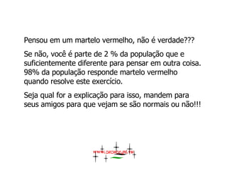 Pensou em um martelo vermelho, não é verdade???  Se não, você é parte de 2 % da população que e suficientemente diferente para pensar em outra coisa. 98% da população responde martelo vermelho quando resolve este exercício.  Seja qual for a explicação para isso, mandem para seus amigos para que vejam se são normais ou não!!!  www.zazuze.pt.vu 
