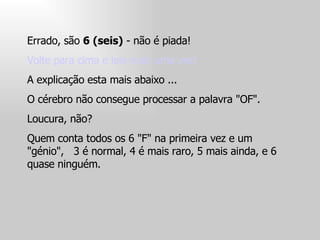 Errado, são  6 (seis)  - não é piada!  Volte para cima e leia mais uma vez!  A explicação esta mais abaixo ...  O cérebro não consegue processar a palavra "OF".  Loucura, não?  Quem conta todos os 6 "F" na primeira vez e um "génio",  3 é normal, 4 é mais raro, 5 mais ainda, e 6 quase ninguém.  