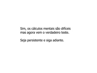 Sim, os cálculos mentais são difíceis mas agora vem o verdadeiro teste.  Seja persistente e siga adiante.  