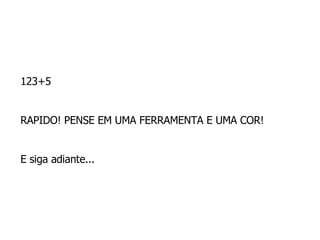 123+5  RAPIDO! PENSE EM UMA FERRAMENTA E UMA COR!  E siga adiante...  