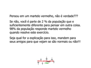 Pensou em um martelo vermelho, não é verdade???  Se não, você é parte de 2 % da população que e suficientemente diferente para pensar em outra coisa. 98% da população responde martelo vermelho quando resolve este exercício.  Seja qual for a explicação para isso, mandem para seus amigos para que vejam se são normais ou não!!!  www.zazuze.pt.vu 