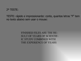 2º TESTE:  TESTE: rápido e impressionante: conte, quantas letras "F" tem no texto abaixo sem usar o mouse:  FINISHED FILES ARE THE RE- SULT OF YEARS OF SCIENTIF- IC STUDY COMBINED WITH THE EXPERIENCE OF YEARS 