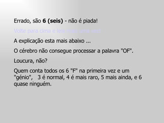 Errado, são  6 (seis)  - não é piada!  Volte para cima e leia mais uma vez!  A explicação esta mais abaixo ...  O cérebro não consegue processar a palavra "OF".  Loucura, não?  Quem conta todos os 6 "F" na primeira vez e um "génio",  3 é normal, 4 é mais raro, 5 mais ainda, e 6 quase ninguém.  