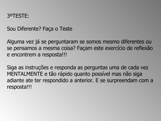 3ºTESTE:  Sou Diferente? Faça o Teste  Alguma vez já se perguntaram se somos mesmo diferentes ou se pensamos a mesma coisa? Façam este exercício de reflexão e encontrem a resposta!!!  Siga as instruções e responda as perguntas uma de cada vez MENTALMENTE e tão rápido quanto possível mas não siga adiante ate ter respondido a anterior. E se surpreendam com a resposta!!!  