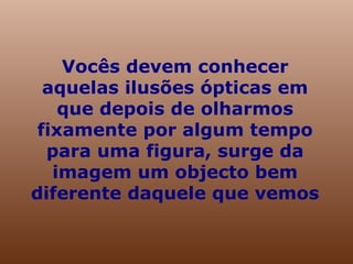 Vocês devem conhecer aquelas ilusões ópticas em que depois de olharmos fixamente por algum tempo para uma figura, surge da imagem um objecto bem diferente daquele que vemos 