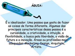 ÁGUIA:ÁGUIA:
  É o idealizador. Uma pessoa que gosta de fazerÉ o idealizador. Uma pessoa que gosta de fazer
as coisas de forma diferente. Algumas dasas coisas de forma diferente. Algumas das
principais características dessa pessoa é aprincipais características dessa pessoa é a
curiosidade, a criatividade, a intuição, acuriosidade, a criatividade, a intuição, a
flexibilidade, a busca pela liberdade, a visão deflexibilidade, a busca pela liberdade, a visão de
futuro e a inovação. Áreas ou profissões maisfuturo e a inovação. Áreas ou profissões mais
adequadas: Marketing, Design, Arquiteto,adequadas: Marketing, Design, Arquiteto,
Artista.Artista.
 
