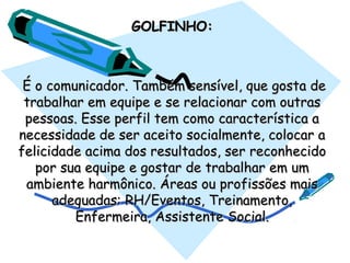 GOLFINHO:GOLFINHO:
  É o comunicador. Também sensível, que gosta deÉ o comunicador. Também sensível, que gosta de
trabalhar em equipe e se relacionar com outrastrabalhar em equipe e se relacionar com outras
pessoas. Esse perfil tem como característica apessoas. Esse perfil tem como característica a
necessidade de ser aceito socialmente, colocar anecessidade de ser aceito socialmente, colocar a
felicidade acima dos resultados, ser reconhecidofelicidade acima dos resultados, ser reconhecido
por sua equipe e gostar de trabalhar em umpor sua equipe e gostar de trabalhar em um
ambiente harmônico. Áreas ou profissões maisambiente harmônico. Áreas ou profissões mais
adequadas: RH/Eventos, Treinamento,adequadas: RH/Eventos, Treinamento,
Enfermeira, Assistente Social.Enfermeira, Assistente Social.
 