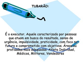 TUBARÃO:TUBARÃO:  
É o executor. Aquele caracterizado por pessoasÉ o executor. Aquele caracterizado por pessoas
que atuam em busca do resultado, senso deque atuam em busca do resultado, senso de
urgência, impulsividade, praticidade, com foco nourgência, impulsividade, praticidade, com foco no
futuro e comprometido com objetivos. Áreas oufuturo e comprometido com objetivos. Áreas ou
profissões mais adequadas: Atleta Individual,profissões mais adequadas: Atleta Individual,
Médicos, Militares, VendedoresMédicos, Militares, Vendedores
 