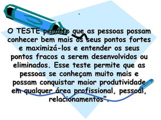 ..
O TESTE permite que as pessoas possamO TESTE permite que as pessoas possam
conhecer bem mais os seus pontos fortesconhecer bem mais os seus pontos fortes
e maximizá-los e entender os seuse maximizá-los e entender os seus
pontos fracos a serem desenvolvidos oupontos fracos a serem desenvolvidos ou
eliminados. Esse teste permite que aseliminados. Esse teste permite que as
pessoas se conheçam muito mais epessoas se conheçam muito mais e
possam conquistar maior produtividadepossam conquistar maior produtividade
em qualquer área profissional, pessoal,em qualquer área profissional, pessoal,
relacionamentos”.relacionamentos”.
 