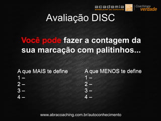 www.abracoaching.com.br/autoconhecimento
Avaliação DISC
A que MAIS te define
1 –
2 –
3 –
4 –
A que MENOS te define
1 –
2 –
3 –
4 –
Você pode fazer a contagem da
sua marcação com palitinhos...
A que MAIS te define
1 –
2 –
3 –
4 –
A que MENOS te define
1 –
2 –
3 –
4 –
 