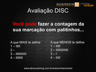 www.abracoaching.com.br/autoconhecimento
Você pode fazer a contagem da
sua marcação com palitinhos...
Avaliação DISC
A que MAIS te define
1 – IIIII
2 –
3 – IIIIIIIIIIII
4 – IIIIIIII
A que MENOS te define
1 – IIIII
2 – IIIIIIIIIIIIII
3 – I
4 – IIIII
 