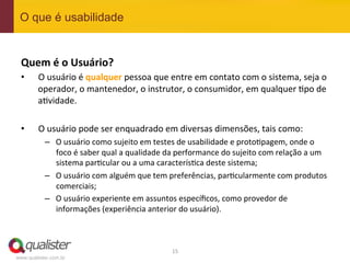 O que é usabilidade


 Quem	
  é	
  o	
  Usuário?	
  
 •      O	
  usuário	
  é	
  qualquer	
  pessoa	
  que	
  entre	
  em	
  contato	
  com	
  o	
  sistema,	
  seja	
  o	
  
        operador,	
  o	
  mantenedor,	
  o	
  instrutor,	
  o	
  consumidor,	
  em	
  qualquer	
  4po	
  de	
  
        a4vidade.	
  	
  

 •       O	
  usuário	
  pode	
  ser	
  enquadrado	
  em	
  diversas	
  dimensões,	
  tais	
  como:	
  
           –  O	
  usuário	
  como	
  sujeito	
  em	
  testes	
  de	
  usabilidade	
  e	
  proto4pagem,	
  onde	
  o	
  
              foco	
  é	
  saber	
  qual	
  a	
  qualidade	
  da	
  performance	
  do	
  sujeito	
  com	
  relação	
  a	
  um	
  
              sistema	
  par4cular	
  ou	
  a	
  uma	
  caracterís4ca	
  deste	
  sistema;	
  
           –  O	
  usuário	
  com	
  alguém	
  que	
  tem	
  preferências,	
  par4cularmente	
  com	
  produtos	
  
              comerciais;	
  
           –  O	
  usuário	
  experiente	
  em	
  assuntos	
  especíﬁcos,	
  como	
  provedor	
  de	
  
              informações	
  (experiência	
  anterior	
  do	
  usuário).	
  



                                                               15	
  
www.qualister.com.br
 