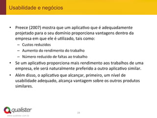 Usabilidade e negócios


 •  Preece	
  (2007)	
  mostra	
  que	
  um	
  aplica4vo	
  que	
  é	
  adequadamente	
  
    projetado	
  para	
  o	
  seu	
  domínio	
  proporciona	
  vantagens	
  dentro	
  da	
  
    empresa	
  em	
  que	
  ele	
  é	
  u4lizado,	
  tais	
  como:	
  
         –  Custos	
  reduzidos	
  
         –  Aumento	
  do	
  rendimento	
  do	
  trabalho	
  
         –  Número	
  reduzido	
  de	
  faltas	
  ao	
  trabalho	
  
 •  Se	
  um	
  aplica4vo	
  proporciona	
  mais	
  rendimento	
  aos	
  trabalhos	
  de	
  uma	
  
    empresa,	
  ele	
  será	
  naturalmente	
  preferido	
  a	
  outro	
  aplica4vo	
  similar.	
  	
  
 •  Além	
  disso,	
  o	
  aplica4vo	
  que	
  alcançar,	
  primeiro,	
  um	
  nível	
  de	
  
    usabilidade	
  adequado,	
  alcança	
  vantagem	
  sobre	
  os	
  outros	
  produtos	
  
    similares.	
  




                                                          19	
  
www.qualister.com.br
 