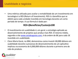 Usabilidade e negócios


 •  Uma	
  métrica	
  u4lizada	
  para	
  avaliar	
  a	
  rentabilidade	
  de	
  um	
  inves4mento	
  em	
  
    tecnologia	
  é	
  o	
  ROI	
  (Return	
  of	
  Investments).	
  ROI	
  é	
  o	
  bene^cio	
  que	
  se	
  
    obtém	
  para	
  cada	
  unidade	
  inves4da	
  em	
  tecnologia	
  durante	
  um	
  certo	
  
    período	
  de	
  tempo.	
  A	
  sua	
  fórmula	
  é	
  dada	
  por:	
  
                               ROI=(BeneKcios/Custos)x100	
  
 	
  

 •  O	
  inves4mento	
  em	
  usabilidade	
  é,	
  em	
  geral,	
  a	
  estratégia	
  aplicada	
  ao	
  
    desenvolvimento	
  de	
  projetos	
  que	
  produz	
  mais	
  ROI.	
  O	
  retorno	
  médio,	
  
    segundo	
  o	
  site	
  www.seisdeagosto.com,	
  é	
  da	
  ordem	
  de	
  8€	
  para	
  cada	
  1€	
  	
  
    inves4do	
  em	
  usabilidade.	
  
 •  Clare-­‐Marie	
  Karat,	
  na	
  IBM,	
  demonstrou	
  como	
  inves4r	
  60,000	
  dólares	
  em	
  
    usabilidade	
  durante	
  o	
  processo	
  de	
  desenvolvimento	
  de	
  um	
  aplica4vo	
  
    implicou	
  na	
  economia	
  de	
  6,000,000	
  dólares	
  durante	
  o	
  primeiro	
  ano	
  de	
  
    vida	
  do	
  produto.	
  


                                                        22	
  
www.qualister.com.br
 
