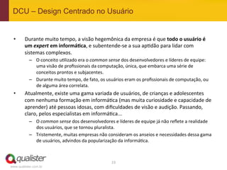DCU – Design Centrado no Usuário


 •      Durante	
  muito	
  tempo,	
  a	
  visão	
  hegemônica	
  da	
  empresa	
  é	
  que	
  todo	
  o	
  usuário	
  é	
  
        um	
  expert	
  em	
  informá:ca,	
  e	
  subentende-­‐se	
  a	
  sua	
  ap4dão	
  para	
  lidar	
  com	
  
        sistemas	
  complexos.	
  
           –  O	
  conceito	
  u4lizado	
  era	
  o	
  common	
  sense	
  dos	
  desenvolvedores	
  e	
  líderes	
  de	
  equipe:	
  
              uma	
  visão	
  de	
  proﬁssionais	
  da	
  computação,	
  única,	
  que	
  embarca	
  uma	
  série	
  de	
  
              conceitos	
  prontos	
  e	
  subjacentes.	
  
           –  Durante	
  muito	
  tempo,	
  de	
  fato,	
  os	
  usuários	
  eram	
  os	
  proﬁssionais	
  de	
  computação,	
  ou	
  
              de	
  alguma	
  área	
  correlata.	
  
 •      Atualmente,	
  existe	
  uma	
  gama	
  variada	
  de	
  usuários,	
  de	
  crianças	
  e	
  adolescentes	
  
        com	
  nenhuma	
  formação	
  em	
  informá4ca	
  (mas	
  muita	
  curiosidade	
  e	
  capacidade	
  de	
  
        aprender)	
  até	
  pessoas	
  idosas,	
  com	
  diﬁculdades	
  de	
  visão	
  e	
  audição.	
  Passando,	
  
        claro,	
  pelos	
  especialistas	
  em	
  informá4ca...	
  
           –  O	
  common	
  sense	
  dos	
  desenvolvedores	
  e	
  líderes	
  de	
  equipe	
  já	
  não	
  reﬂete	
  a	
  realidade	
  
              dos	
  usuários,	
  que	
  se	
  tornou	
  pluralista.	
  
           –  Tristemente,	
  muitas	
  empresas	
  não	
  consideram	
  os	
  anseios	
  e	
  necessidades	
  dessa	
  gama	
  
              de	
  usuários,	
  advindos	
  da	
  popularização	
  da	
  informá4ca.	
  



                                                                   23	
  
www.qualister.com.br
 