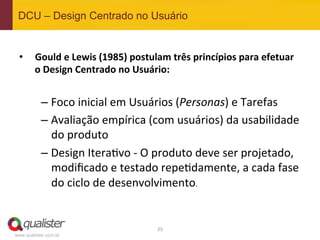 DCU – Design Centrado no Usuário


 •  Gould	
  e	
  Lewis	
  (1985)	
  postulam	
  três	
  princípios	
  para	
  efetuar	
  
    o	
  Design	
  Centrado	
  no	
  Usuário:	
  


           –  Foco	
  inicial	
  em	
  Usuários	
  (Personas)	
  e	
  Tarefas	
  
           –  Avaliação	
  empírica	
  (com	
  usuários)	
  da	
  usabilidade	
  
              do	
  produto	
  
           –  Design	
  Itera4vo	
  -­‐	
  O	
  produto	
  deve	
  ser	
  projetado,	
  
              modiﬁcado	
  e	
  testado	
  repe4damente,	
  a	
  cada	
  fase	
  
              do	
  ciclo	
  de	
  desenvolvimento.	
  


                                             25	
  
www.qualister.com.br
 