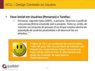 DCU – Design Centrado no Usuário


 •  Foco	
  inicial	
  em	
  Usuários	
  (Personas)	
  e	
  Tarefas:	
  
             –         Personas:	
  segundo	
  Cybis	
  (2007)	
  ,	
  a	
  persona	
  “descreve	
  o	
  perﬁl	
  de	
  
                       uma	
  pessoa	
  ﬁc5cia	
  envolvida	
  com	
  o	
  produto.	
  Trata-­‐se,	
  então,	
  de	
  
                       inventar	
  um	
  conjunto	
  de	
  pessoas	
  (3	
  ou	
  4)	
  que	
  estejam	
  dentro	
  da	
  
                       população	
  de	
  usuários	
  pretendidos	
  e	
  de	
  descrevê-­‐las	
  em	
  
                       detalhes.”	
  


                                        Fulano de Tal é um professor de ensino médio,
                                        e tem 40 anos. Ele usa serviços de internet com
                                        frequência, como banco virtual, compras em
                                        lojas online, entre outros. É uma pessoa que
                                        gosta de controlar os seus gastos
                                        detalhadamente.



                                                               26	
  
www.qualister.com.br
 
