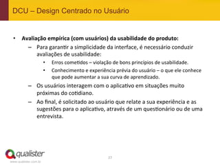 DCU – Design Centrado no Usuário


 •  Avaliação	
  empírica	
  (com	
  usuários)	
  da	
  usabilidade	
  do	
  produto:	
  
      –  Para	
  garan4r	
  a	
  simplicidade	
  da	
  interface,	
  é	
  necessário	
  conduzir	
  
          avaliações	
  de	
  usabilidade:	
  
                       •    Erros	
  come4dos	
  –	
  violação	
  de	
  bons	
  princípios	
  de	
  usabilidade.	
  
                       •    Conhecimento	
  e	
  experiência	
  prévia	
  do	
  usuário	
  –	
  o	
  que	
  ele	
  conhece	
  
                            que	
  pode	
  aumentar	
  a	
  sua	
  curva	
  de	
  aprendizado.	
  
           –  Os	
  usuários	
  interagem	
  com	
  o	
  aplica4vo	
  em	
  situações	
  muito	
  
              próximas	
  do	
  co4diano.	
  
           –  Ao	
  ﬁnal,	
  é	
  solicitado	
  ao	
  usuário	
  que	
  relate	
  a	
  sua	
  experiência	
  e	
  as	
  
              sugestões	
  para	
  o	
  aplica4vo,	
  através	
  de	
  um	
  ques4onário	
  ou	
  de	
  uma	
  
              entrevista.	
  




                                                                27	
  
www.qualister.com.br
 