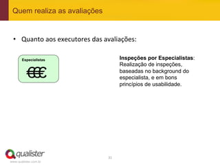 Quem realiza as avaliações


 •  Quanto	
  aos	
  executores	
  das	
  avaliações:	
  

       Especialistas                                Inspeções por Especialistas:
                                                    Realização de inspeções,

          €# €#
           €#                                       baseadas no background do
                                                    especialista, e em bons
                                                    princípios de usabilidade.




                                           31	
  
www.qualister.com.br
 