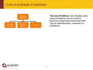 Como a avaliação é realizada


                       Técnicas                           Técnicas Preditivas: são utilizadas para
                       Preditivas
                                                          prever problemas que os usuários
                                                          típicos do sistema provavelmente terão
    Avaliação          Percurso
                                                          (uso de especificações, maquetes ou
                                    Checklists
    Heurística         Cognitivo                          protótipos).




                                                 33	
  
www.qualister.com.br
 