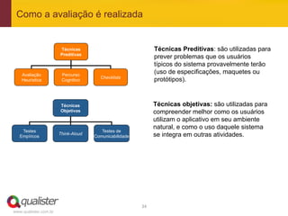 Como a avaliação é realizada


                       Técnicas                                  Técnicas Preditivas: são utilizadas para
                       Preditivas
                                                                 prever problemas que os usuários
                                                                 típicos do sistema provavelmente terão
    Avaliação           Percurso
                                                                 (uso de especificações, maquetes ou
                                       Checklists
    Heurística          Cognitivo                                protótipos).



                       Técnicas                                  Técnicas objetivas: são utilizadas para
                       Objetivas                                 compreender melhor como os usuários
                                                                 utilizam o aplicativo em seu ambiente
                                                                 natural, e como o uso daquele sistema
    Testes                              Testes de
   Empíricos
                       Think-Aloud
                                     Comunicabilidade            se integra em outras atividades.




                                                        34	
  
www.qualister.com.br
 