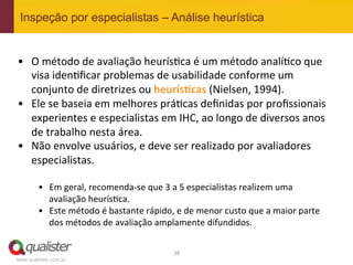 Inspeção por especialistas – Análise heurística


•  O	
  método	
  de	
  avaliação	
  heurís4ca	
  é	
  um	
  método	
  analí4co	
  que	
  
     visa	
  iden4ﬁcar	
  problemas	
  de	
  usabilidade	
  conforme	
  um	
  
     conjunto	
  de	
  diretrizes	
  ou	
  heurís:cas	
  (Nielsen,	
  1994).	
  
•  Ele	
  se	
  baseia	
  em	
  melhores	
  prá4cas	
  deﬁnidas	
  por	
  proﬁssionais	
  
     experientes	
  e	
  especialistas	
  em	
  IHC,	
  ao	
  longo	
  de	
  diversos	
  anos	
  
     de	
  trabalho	
  nesta	
  área.	
  
•  Não	
  envolve	
  usuários,	
  e	
  deve	
  ser	
  realizado	
  por	
  avaliadores	
  
     especialistas.	
  
	
  
        •  Em	
  geral,	
  recomenda-­‐se	
  que	
  3	
  a	
  5	
  especialistas	
  realizem	
  uma	
  
           avaliação	
  heurís4ca.	
  	
  
        •  Este	
  método	
  é	
  bastante	
  rápido,	
  e	
  de	
  menor	
  custo	
  que	
  a	
  maior	
  parte	
  
           dos	
  métodos	
  de	
  avaliação	
  amplamente	
  difundidos.	
  


                                                           38	
  
www.qualister.com.br
 