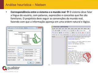 Análise heurística – Nielsen

 •      Correspondência	
  entre	
  o	
  sistema	
  e	
  o	
  mundo	
  real	
  	
  O	
  sistema	
  deve	
  falar  	
  
        a	
  língua	
  do	
  usuário,	
  com	
  palavras,	
  expressões	
  e	
  conceitos	
  que	
  lhe	
  são	
  
        familiares.	
  O	
  proje4sta	
  deve	
  seguir	
  as	
  convenções	
  do	
  mundo	
  real,	
  
        fazendo	
  com	
  que	
  a	
  informação	
  apareça	
  em	
  uma	
  ordem	
  natural	
  e	
  lógica.	
  




                                   C
                                                           42	
  
                                                                                                        D
www.qualister.com.br
 