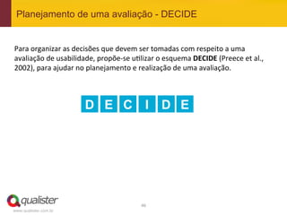 Planejamento de uma avaliação - DECIDE


Para	
  organizar	
  as	
  decisões	
  que	
  devem	
  ser	
  tomadas	
  com	
  respeito	
  a	
  uma	
  
avaliação	
  de	
  usabilidade,	
  propõe-­‐se	
  u4lizar	
  o	
  esquema	
  DECIDE	
  (Preece	
  et	
  al.,	
  
2002),	
  para	
  ajudar	
  no	
  planejamento	
  e	
  realização	
  de	
  uma	
  avaliação.	
  	
  
	
  
	
  

                               D E C I                           D E




                                                        46	
  
www.qualister.com.br
 