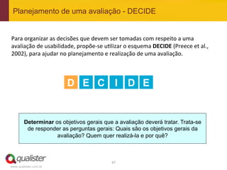 Planejamento de uma avaliação - DECIDE


Para	
  organizar	
  as	
  decisões	
  que	
  devem	
  ser	
  tomadas	
  com	
  respeito	
  a	
  uma	
  
avaliação	
  de	
  usabilidade,	
  propõe-­‐se	
  u4lizar	
  o	
  esquema	
  DECIDE	
  (Preece	
  et	
  al.,	
  
2002),	
  para	
  ajudar	
  no	
  planejamento	
  e	
  realização	
  de	
  uma	
  avaliação.	
  	
  
	
  
	
  
	
  
                               D E C I                           D E


        Determinar os objetivos gerais que a avaliação deverá tratar. Trata-se
         de responder as perguntas gerais: Quais são os objetivos gerais da
                    avaliação? Quem quer realizá-la e por quê?



                                                        47	
  
www.qualister.com.br
 