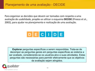 Planejamento de uma avaliação - DECIDE


Para	
  organizar	
  as	
  decisões	
  que	
  devem	
  ser	
  tomadas	
  com	
  respeito	
  a	
  uma	
  
avaliação	
  de	
  usabilidade,	
  propõe-­‐se	
  u4lizar	
  o	
  esquema	
  DECIDE	
  (Preece	
  et	
  al.,	
  
2002),	
  para	
  ajudar	
  no	
  planejamento	
  e	
  realização	
  de	
  uma	
  avaliação.	
  	
  
	
  
	
  
	
  
                               D E C I                           D E


          Explorar perguntas específicas a serem respondidas. Trata-se de
        decompor as perguntas gerais em perguntas específicas ao sistema a
       ser avaliado, considerando-se os usuários-alvo e suas atividades. Estas
        perguntas são necessárias para permitir efetivamente que os objetivos
                            da avaliação sejam atingidos.

                                                        48	
  
www.qualister.com.br
 