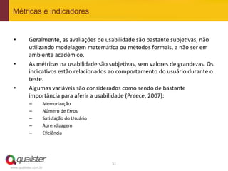 Métricas e indicadores


 •         Geralmente,	
  as	
  avaliações	
  de	
  usabilidade	
  são	
  bastante	
  subje4vas,	
  não	
  
           u4lizando	
  modelagem	
  matemá4ca	
  ou	
  métodos	
  formais,	
  a	
  não	
  ser	
  em	
  
           ambiente	
  acadêmico.	
  
 •         As	
  métricas	
  na	
  usabilidade	
  são	
  subje4vas,	
  sem	
  valores	
  de	
  grandezas.	
  Os	
  
           indica4vos	
  estão	
  relacionados	
  ao	
  comportamento	
  do	
  usuário	
  durante	
  o	
  
           teste.	
  
 •         Algumas	
  variáveis	
  são	
  considerados	
  como	
  sendo	
  de	
  bastante	
  
           importância	
  para	
  aferir	
  a	
  usabilidade	
  (Preece,	
  2007):	
  
           –           Memorização	
  	
  
           –           Número	
  de	
  Erros	
  	
  
           –           Sa4sfação	
  do	
  Usuário	
  
           –           Aprendizagem	
  
           –           Eﬁciência	
  




                                                         51	
  
www.qualister.com.br
 