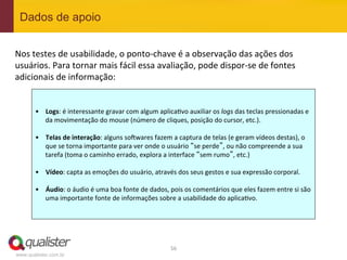 Dados de apoio


Nos	
  testes	
  de	
  usabilidade,	
  o	
  ponto-­‐chave	
  é	
  a	
  observação	
  das	
  ações	
  dos	
  
usuários.	
  Para	
  tornar	
  mais	
  fácil	
  essa	
  avaliação,	
  pode	
  dispor-­‐se	
  de	
  fontes	
  
adicionais	
  de	
  informação:	
  


       •  Logs:	
  é	
  interessante	
  gravar	
  com	
  algum	
  aplica4vo	
  auxiliar	
  os	
  logs	
  das	
  teclas	
  pressionadas	
  e	
  
          da	
  movimentação	
  do	
  mouse	
  (número	
  de	
  cliques,	
  posição	
  do	
  cursor,	
  etc.).	
  

       •  Telas	
  de	
  interação:	
  alguns	
  sowwares	
  fazem	
  a	
  captura	
  de	
  telas	
  (e	
  geram	
  vídeos	
  destas),	
  o	
  
          que	
  se	
  torna	
  importante	
  para	
  ver	
  onde	
  o	
  usuário	
  “se	
  perde”,	
  ou	
  não	
  compreende	
  a	
  sua	
  
          tarefa	
  (toma	
  o	
  caminho	
  errado,	
  explora	
  a	
  interface	
  “sem	
  rumo”,	
  etc.)	
  

       •  Vídeo:	
  capta	
  as	
  emoções	
  do	
  usuário,	
  através	
  dos	
  seus	
  gestos	
  e	
  sua	
  expressão	
  corporal.	
  	
  

       •  Áudio:	
  o	
  áudio	
  é	
  uma	
  boa	
  fonte	
  de	
  dados,	
  pois	
  os	
  comentários	
  que	
  eles	
  fazem	
  entre	
  si	
  são	
  
          uma	
  importante	
  fonte	
  de	
  informações	
  sobre	
  a	
  usabilidade	
  do	
  aplica4vo.	
  




                                                                              56	
  
www.qualister.com.br
 