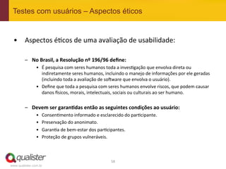 Testes com usuários – Aspectos éticos


 •  Aspectos	
  é4cos	
  de	
  uma	
  avaliação	
  de	
  usabilidade:	
  

         –  No	
  Brasil,	
  a	
  Resolução	
  nº	
  196/96	
  deﬁne:	
  
                •  É	
  pesquisa	
  com	
  seres	
  humanos	
  toda	
  a	
  inves4gação	
  que	
  envolva	
  direta	
  ou	
  
                   indiretamente	
  seres	
  humanos,	
  incluindo	
  o	
  manejo	
  de	
  informações	
  por	
  ele	
  geradas	
  
                   (incluindo	
  toda	
  a	
  avaliação	
  de	
  sowware	
  que	
  envolva	
  o	
  usuário).	
  
                •  Deﬁne	
  que	
  toda	
  a	
  pesquisa	
  com	
  seres	
  humanos	
  envolve	
  riscos,	
  que	
  podem	
  causar	
  
                   danos	
  ^sicos,	
  morais,	
  intelectuais,	
  sociais	
  ou	
  culturais	
  ao	
  ser	
  humano.	
  


         –  Devem	
  ser	
  garan:das	
  então	
  as	
  seguintes	
  condições	
  ao	
  usuário:	
  
                •    Consen4mento	
  informado	
  e	
  esclarecido	
  do	
  par4cipante.	
  
                •    Preservação	
  do	
  anonimato.	
  
                •    Garan4a	
  de	
  bem-­‐estar	
  dos	
  par4cipantes.	
  
                •    Proteção	
  de	
  grupos	
  vulneráveis.	
  



                                                                   58	
  
www.qualister.com.br
 