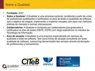 Sobre a Qualister

•       Fundação: 2007.
•       Sobre a Qualister: A Qualister é uma empresa nacional, constituída a partir da união
        de profissionais qualificados e certificados na área de testes e qualidade de software,
        com o objetivo de integrar, implementar e implantar soluções com base nas melhores
        práticas do mercado e normas internacionais.
•       Colaboradores: A Qualister é composta por colaboradores pós-graduados e
        certificados na área de testes (CBTS, CSTE) com larga experiência na indústria de
        Tecnologia da Informação.
•       Área de atuação: A Qualister é uma empresa especializada em serviços de
        qualidade e teste de software. Tem como linhas de atuação consultoria em teste/
        qualidade de software, outsourcing (terceirização dos serviços através da alocação
        de profissionais) e treinamentos.




     www.qualister.com.br
 