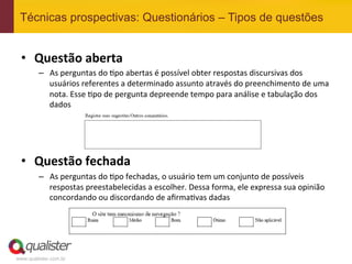 Técnicas prospectivas: Questionários – Tipos de questões


 •  Questão	
  aberta	
  
         –  As	
  perguntas	
  do	
  4po	
  abertas	
  é	
  possível	
  obter	
  respostas	
  discursivas	
  dos	
  
            usuários	
  referentes	
  a	
  determinado	
  assunto	
  através	
  do	
  preenchimento	
  de	
  uma	
  
            nota.	
  Esse	
  4po	
  de	
  pergunta	
  depreende	
  tempo	
  para	
  análise	
  e	
  tabulação	
  dos	
  
            dados	
  

 	
  
 	
  
 •  Questão	
  fechada	
  
         –  As	
  perguntas	
  do	
  4po	
  fechadas,	
  o	
  usuário	
  tem	
  um	
  conjunto	
  de	
  possíveis	
  
            respostas	
  preestabelecidas	
  a	
  escolher.	
  Dessa	
  forma,	
  ele	
  expressa	
  sua	
  opinião	
  
            concordando	
  ou	
  discordando	
  de	
  aﬁrma4vas	
  dadas	
  




www.qualister.com.br
 