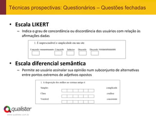 Técnicas prospectivas: Questionários – Questões fechadas


 •  Escala	
  LIKERT	
  
         –  Indica	
  o	
  grau	
  de	
  concordância	
  ou	
  discordância	
  dos	
  usuários	
  com	
  relação	
  às	
  
            aﬁrmações	
  dadas	
  




 •  Escala	
  diferencial	
  semân:ca	
  
         –  Permite	
  ao	
  usuário	
  assinalar	
  sua	
  opinião	
  num	
  subconjunto	
  de	
  alterna4vas	
  
            entre	
  pontos	
  extremos	
  de	
  adje4vos	
  opostos	
  




www.qualister.com.br
 