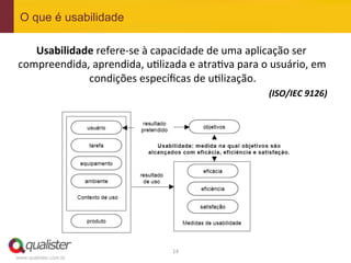 O que é usabilidade

   Usabilidade	
  refere-­‐se	
  à	
  capacidade	
  de	
  uma	
  aplicação	
  ser	
  
compreendida,	
  aprendida,	
  u4lizada	
  e	
  atra4va	
  para	
  o	
  usuário,	
  em	
  
             condições	
  especíﬁcas	
  de	
  u4lização.          	
  
                                                                         (ISO/IEC	
  9126)
                                                                                         	
  




                                            14	
  
www.qualister.com.br
 