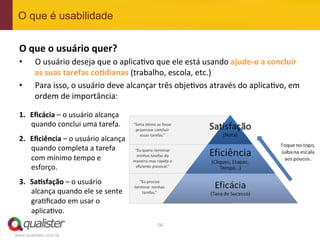 O que é usabilidade


 O	
  que	
  o	
  usuário	
  quer?	
  
 •      O	
  usuário	
  deseja	
  que	
  o	
  aplica4vo	
  que	
  ele	
  está	
  usando	
  ajude-­‐o	
  a	
  concluir	
  
        as	
  suas	
  tarefas	
  co:dianas	
  (trabalho,	
  escola,	
  etc.)	
  
 •      Para	
  isso,	
  o	
  usuário	
  deve	
  alcançar	
  três	
  obje4vos	
  através	
  do	
  aplica4vo,	
  em	
  
        ordem	
  de	
  importância:	
  

 1.  Eﬁcácia	
  –	
  o	
  usuário	
  alcança	
  
     quando	
  conclui	
  uma	
  tarefa.	
  
 2.  Eﬁciência	
  –	
  o	
  usuário	
  alcança	
  
     quando	
  completa	
  a	
  tarefa	
  
     com	
  mínimo	
  tempo	
  e	
  
     esforço.	
  
 3.  Sa:sfação	
  –	
  o	
  usuário	
  
     alcança	
  quando	
  ele	
  se	
  sente	
  
     gra4ﬁcado	
  em	
  usar	
  o	
  
     aplica4vo.	
  
                                                           16	
  
www.qualister.com.br
 