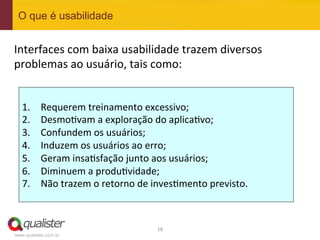 O que é usabilidade


Interfaces	
  com	
  baixa	
  usabilidade	
  trazem	
  diversos	
  
problemas	
  ao	
  usuário,	
  tais	
  como:	
  
	
  


       1.    Requerem	
  treinamento	
  excessivo;	
  
       2.    Desmo4vam	
  a	
  exploração	
  do	
  aplica4vo;	
  
       3.    Confundem	
  os	
  usuários;	
  
       4.    Induzem	
  os	
  usuários	
  ao	
  erro;	
  
       5.    Geram	
  insa4sfação	
  junto	
  aos	
  usuários;	
  
       6.    Diminuem	
  a	
  produ4vidade;	
  
       7.    Não	
  trazem	
  o	
  retorno	
  de	
  inves4mento	
  previsto.	
  



                                                  18	
  
 www.qualister.com.br
 