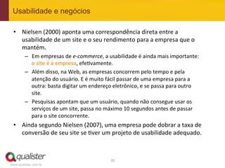 Usabilidade e negócios

 •  Nielsen	
  (2000)	
  aponta	
  uma	
  correspondência	
  direta	
  entre	
  a	
  
    usabilidade	
  de	
  um	
  site	
  e	
  o	
  seu	
  rendimento	
  para	
  a	
  empresa	
  que	
  o	
  
    mantém.	
  
         –  Em	
  empresas	
  de	
  e-­‐commerce,	
  a	
  usabilidade	
  é	
  ainda	
  mais	
  importante:	
  
            o	
  site	
  é	
  a	
  empresa,	
  efe4vamente.	
  
         –  Além	
  disso,	
  na	
  Web,	
  as	
  empresas	
  concorrem	
  pelo	
  tempo	
  e	
  pela	
  
            atenção	
  do	
  usuário.	
  E	
  é	
  muito	
  fácil	
  passar	
  de	
  uma	
  empresa	
  para	
  a	
  
            outra:	
  basta	
  digitar	
  um	
  endereço	
  eletrônico,	
  e	
  se	
  passa	
  para	
  outro	
  
            site.	
  
         –  Pesquisas	
  apontam	
  que	
  um	
  usuário,	
  quando	
  não	
  consegue	
  usar	
  os	
  
            serviços	
  de	
  um	
  site,	
  passa	
  no	
  máximo	
  10	
  segundos	
  antes	
  de	
  passar	
  
            para	
  o	
  site	
  concorrente.	
  
 •  Ainda	
  segundo	
  Nielsen	
  (2007),	
  uma	
  empresa	
  pode	
  dobrar	
  a	
  taxa	
  de	
  
    conversão	
  de	
  seu	
  site	
  se	
  4ver	
  um	
  projeto	
  de	
  usabilidade	
  adequado.	
  



                                                             20	
  
www.qualister.com.br
 