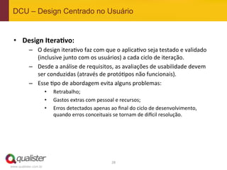 DCU – Design Centrado no Usuário


 •  Design	
  Itera:vo:	
  
           –  O	
  design	
  itera4vo	
  faz	
  com	
  que	
  o	
  aplica4vo	
  seja	
  testado	
  e	
  validado	
  
              (inclusive	
  junto	
  com	
  os	
  usuários)	
  a	
  cada	
  ciclo	
  de	
  iteração.	
  
           –  Desde	
  a	
  análise	
  de	
  requisitos,	
  as	
  avaliações	
  de	
  usabilidade	
  devem	
  
              ser	
  conduzidas	
  (através	
  de	
  protó4pos	
  não	
  funcionais).	
  
           –  Esse	
  4po	
  de	
  abordagem	
  evita	
  alguns	
  problemas:	
  
                       •    Retrabalho;	
  
                       •    Gastos	
  extras	
  com	
  pessoal	
  e	
  recursos;	
  
                       •    Erros	
  detectados	
  apenas	
  ao	
  ﬁnal	
  do	
  ciclo	
  de	
  desenvolvimento,	
  
                            quando	
  erros	
  conceituais	
  se	
  tornam	
  de	
  di^cil	
  resolução.	
  




                                                               28	
  
www.qualister.com.br
 