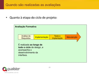 Quando são realizadas as avaliações


 •  Quanto	
  à	
  etapa	
  do	
  ciclo	
  de	
  projeto:	
  

               Avaliação Formativa



                       Análise de                              Teste e
                                    Implementação                          Manutenção
                       Requisitos                            Implantação


                   É realizada ao longo de
                   todo o ciclo de design, e
                   acompanha o
                   desenvolvimento da
                   interface.




                                                    29	
  


www.qualister.com.br
 