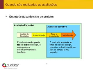 Quando são realizadas as avaliações


 •  Quanto	
  à	
  etapa	
  do	
  ciclo	
  de	
  projeto:	
  

               Avaliação Formativa
                                                         Avaliação Somativa


                       Análise de                              Teste e
                                    Implementação                          Manutenção
                       Requisitos                            Implantação


                   É realizada ao longo de                   É realizada somente ao
                   todo o ciclo de design, e                 final do ciclo de design,
                   acompanha o                               quando o aplicativo está em
                   desenvolvimento da                        vias de ser (ou já foi)
                   interface.                                lançado.




                                                    30	
  


www.qualister.com.br
 